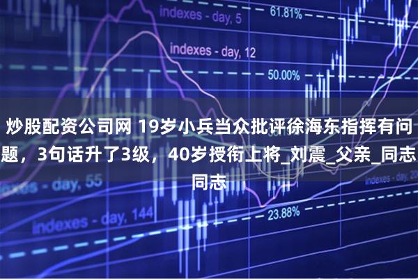 炒股配资公司网 19岁小兵当众批评徐海东指挥有问题，3句话升了3级，40岁授衔上将_刘震_父亲_同志