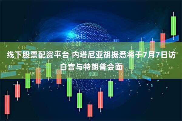 线下股票配资平台 内塔尼亚胡据悉将于7月7日访白宫与特朗普会面