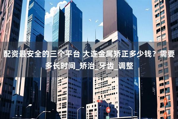 配资最安全的三个平台 大连金属矫正多少钱？需要多长时间_矫治_牙齿_调整