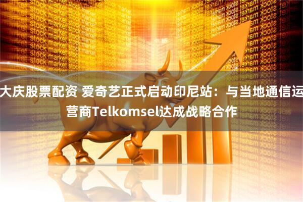 大庆股票配资 爱奇艺正式启动印尼站：与当地通信运营商Telkomsel达成战略合作