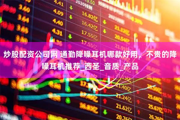 炒股配资公司网 通勤降噪耳机哪款好用，不贵的降噪耳机推荐_西圣_音质_产品