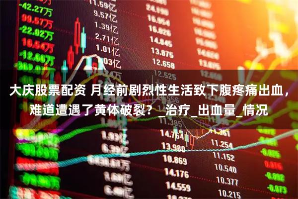 大庆股票配资 月经前剧烈性生活致下腹疼痛出血，难道遭遇了黄体破裂？_治疗_出血量_情况