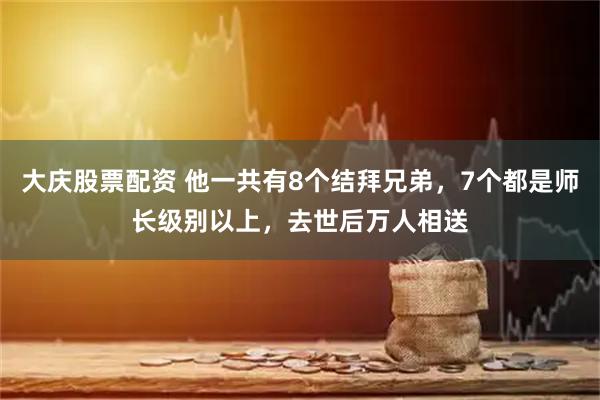 大庆股票配资 他一共有8个结拜兄弟，7个都是师长级别以上，去世后万人相送