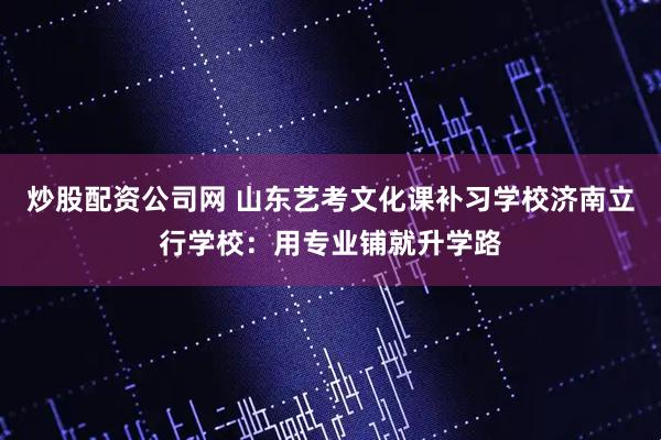 炒股配资公司网 山东艺考文化课补习学校济南立行学校：用专业铺就升学路