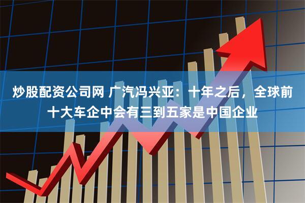 炒股配资公司网 广汽冯兴亚：十年之后，全球前十大车企中会有三到五家是中国企业