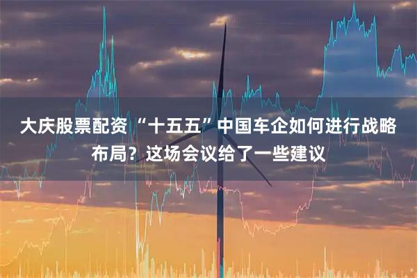 大庆股票配资 “十五五”中国车企如何进行战略布局？这场会议给了一些建议