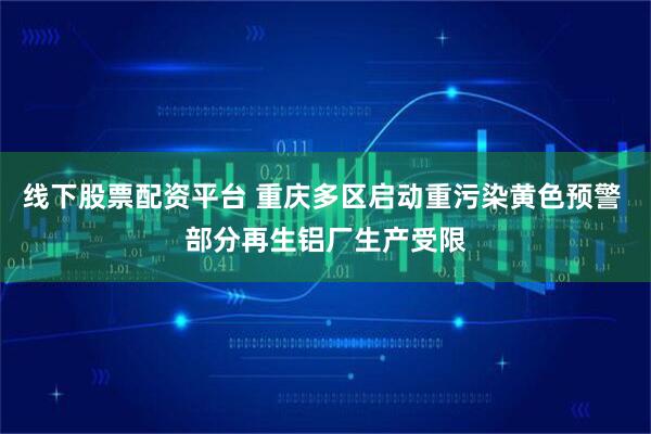 线下股票配资平台 重庆多区启动重污染黄色预警 部分再生铝厂生产受限