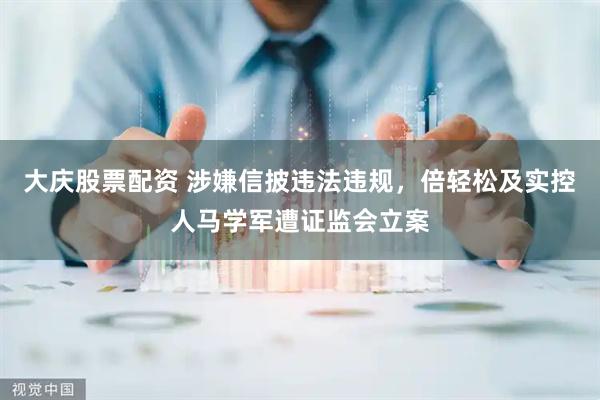 大庆股票配资 涉嫌信披违法违规，倍轻松及实控人马学军遭证监会立案