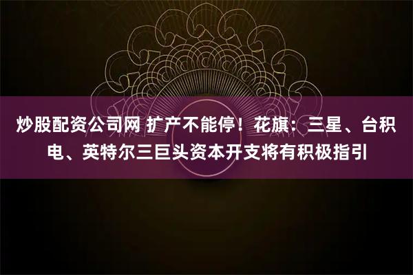 炒股配资公司网 扩产不能停！花旗：三星、台积电、英特尔三巨头资本开支将有积极指引