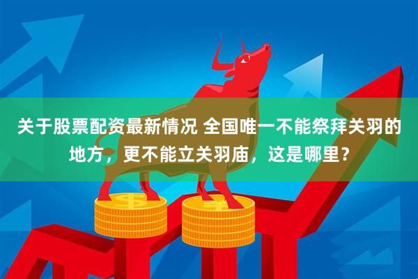 关于股票配资最新情况 全国唯一不能祭拜关羽的地方，更不能立关羽庙，这是哪里？