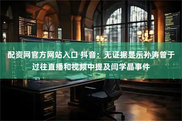 配资网官方网站入口 抖音：无证据显示孙涛曾于过往直播和视频中提及闫学晶事件