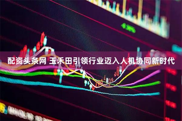 配资头条网 玉禾田引领行业迈入人机协同新时代
