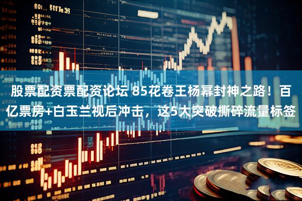 股票配资票配资论坛 85花卷王杨幂封神之路！百亿票房+白玉兰视后冲击，这5大突破撕碎流量标签