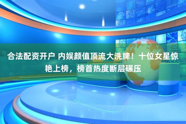 合法配资开户 内娱颜值顶流大洗牌！十位女星惊艳上榜，榜首热度断层碾压