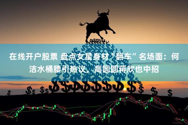 在线开户股票 盘点女星身材“翻车”名场面：何洁水桶腰引热议，高圆圆蒋欣也中招
