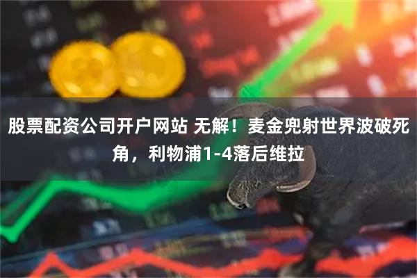 股票配资公司开户网站 无解！麦金兜射世界波破死角，利物浦1-4落后维拉