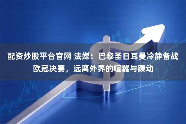 配资炒股平台官网 法媒：巴黎圣日耳曼冷静备战欧冠决赛，远离外界的喧嚣与躁动