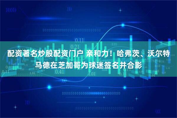 配资著名炒股配资门户 亲和力！哈弗茨、沃尔特马德在芝加哥为球迷签名并合影