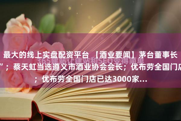 最大的线上实盘配资平台 【酒业要闻】茅台董事长陈华回应“拆股”；蔡天虹当选遵义市酒业协会会长；优布劳全国门店已达3000家...