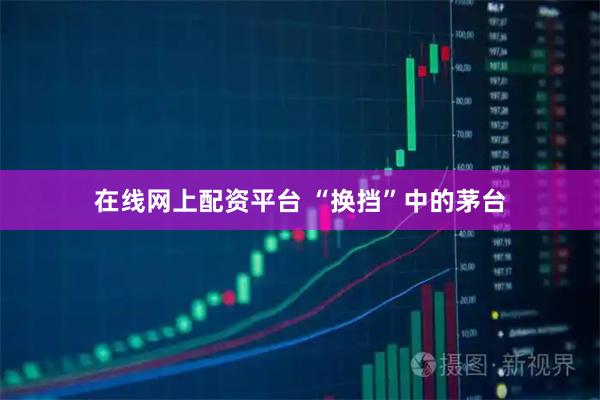 在线网上配资平台 “换挡”中的茅台